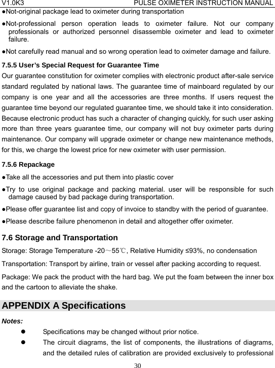 V1.0K3                                PULSE OXIMETER INSTRUCTION MANUAL  30●Not-original package lead to oximeter during transportation ●Not-professional person operation leads to oximeter failure. Not our company professionals or authorized personnel disassemble oximeter and lead to oximeter failure. ●Not carefully read manual and so wrong operation lead to oximeter damage and failure. 7.5.5 User&rsquo;s Special Request for Guarantee Time Our guarantee constitution for oximeter complies with electronic product after-sale service standard regulated by national laws. The guarantee time of mainboard regulated by our company is one year and all the accessories are three months. If users request the guarantee time beyond our regulated guarantee time, we should take it into consideration. Because electronic product has such a character of changing quickly, for such user asking more than three years guarantee time, our company will not buy oximeter parts during maintenance. Our company will upgrade oximeter or change new maintenance methods, for this, we charge the lowest price for new oximeter with user permission. 7.5.6 Repackage ●Take all the accessories and put them into plastic cover ●Try to use original package and packing material. user will be responsible for such damage caused by bad package during transportation. ●Please offer guarantee list and copy of invoice to standby with the period of guarantee. ●Please describe failure phenomenon in detail and altogether offer oximeter.   7.6 Storage and Transportation Storage: Storage Temperature -20～55℃, Relative Humidity &le;93%, no condensation Transportation: Transport by airline, train or vessel after packing according to request. Package: We pack the product with the hard bag. We put the foam between the inner box and the cartoon to alleviate the shake. APPENDIX A Specifications Notes: z  Specifications may be changed without prior notice. z  The circuit diagrams, the list of components, the illustrations of diagrams, and the detailed rules of calibration are provided exclusively to professional 