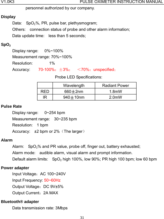 V1.0K3                                PULSE OXIMETER INSTRUCTION MANUAL  31personnel authorized by our company. Display Data:  SpO2%, PR, pulse bar, plethysmogram; Others:    connection status of probe and other alarm information; Data update time:    less than 5 seconds; SpO2 Display range:   0%~100% Measurement range: 70%~100%   Resolution:        1% Accuracy:    70-100%：&plusmn;3%；  ＜70%：unspecified； Probe LED Specifications:  Wavelength Radiant Power RED 660&plusmn;2nm 1.8mW IR 940&plusmn;10nm 2.0mW Pulse Rate Display range:   0~254 bpm Measurement range:  30~235 bpm Resolution:  1 bpm Accuracy:  &plusmn;2 bpm or 2%（The larger） Alarm Alarm:  SpO2% and PR value, probe off, finger out, battery exhausted; Alarm mode:    audible alarm, visual alarm and prompt information. Default alarm limits:    SpO2 high 100%, low 90%; PR high 100 bpm; low 60 bpm Power adapter Input Voltage：AC 100~240V Input Frequency: 50~60Hz Output Voltage：DC 9V&plusmn;5% Output Current：2A MAX Bluetooth&reg; adapter Data transmission rate: 3Mbps 