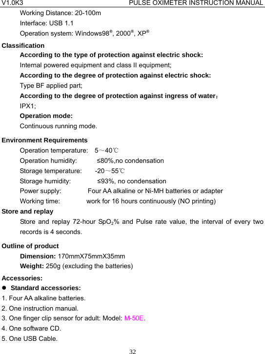 V1.0K3                                PULSE OXIMETER INSTRUCTION MANUAL  32Working Distance: 20-100m Interface: USB 1.1 Operation system: Windows98&reg;, 2000&reg;, XP&reg; Classification According to the type of protection against electric shock: Internal powered equipment and class II equipment; According to the degree of protection against electric shock: Type BF applied part; According to the degree of protection against ingress of water： IPX1; Operation mode: Continuous running mode. Environment Requirements Operation temperature:  5～40℃ Operation humidity:      &le;80%,no condensation   Storage temperature:    -20～55℃ Storage humidity:        &le;93%, no condensation Power supply:        Four AA alkaline or Ni-MH batteries or adapter Working time:        work for 16 hours continuously (NO printing) Store and replay Store and replay 72-hour SpO2% and Pulse rate value, the interval of every two records is 4 seconds. Outline of product Dimension: 170mmX75mmX35mm Weight: 250g (excluding the batteries) Accessories: z Standard accessories: 1. Four AA alkaline batteries. 2. One instruction manual. 3. One finger clip sensor for adult: Model: M-50E. 4. One software CD. 5. One USB Cable. 