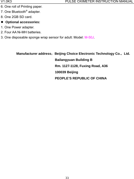 V1.0K3                                PULSE OXIMETER INSTRUCTION MANUAL  336. One roll of Printing paper. 7. One Bluetooth&reg; adapter. 8. One 2GB SD card. z Optional accessories: 1. One Power adapter. 2. Four AA Ni-MH batteries. 3. One disposable sponge wrap sensor for adult: Model: M-50J.    Manufacturer address：Beijing Choice Electronic Technology Co.，Ltd. Bailangyuan Building B Rm. 1127-1128, Fuxing Road, A36 100039 Beijing PEOPLE&rsquo;S REPUBLIC OF CHINA   