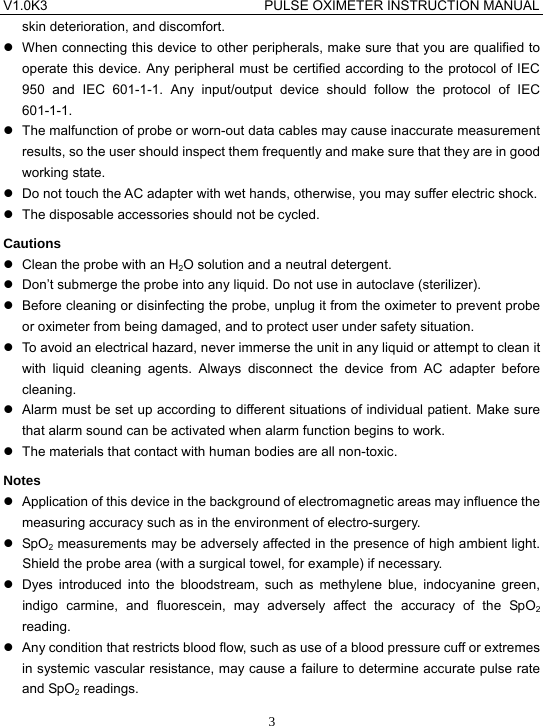 V1.0K3                                PULSE OXIMETER INSTRUCTION MANUAL  3skin deterioration, and discomfort. z  When connecting this device to other peripherals, make sure that you are qualified to operate this device. Any peripheral must be certified according to the protocol of IEC 950 and IEC 601-1-1. Any input/output device should follow the protocol of IEC 601-1-1. z  The malfunction of probe or worn-out data cables may cause inaccurate measurement results, so the user should inspect them frequently and make sure that they are in good working state. z  Do not touch the AC adapter with wet hands, otherwise, you may suffer electric shock. z  The disposable accessories should not be cycled. Cautions z  Clean the probe with an H2O solution and a neutral detergent. z  Don&rsquo;t submerge the probe into any liquid. Do not use in autoclave (sterilizer). z  Before cleaning or disinfecting the probe, unplug it from the oximeter to prevent probe or oximeter from being damaged, and to protect user under safety situation. z  To avoid an electrical hazard, never immerse the unit in any liquid or attempt to clean it with liquid cleaning agents. Always disconnect the device from AC adapter before cleaning. z  Alarm must be set up according to different situations of individual patient. Make sure that alarm sound can be activated when alarm function begins to work. z  The materials that contact with human bodies are all non-toxic. Notes z  Application of this device in the background of electromagnetic areas may influence the measuring accuracy such as in the environment of electro-surgery. z SpO2 measurements may be adversely affected in the presence of high ambient light. Shield the probe area (with a surgical towel, for example) if necessary. z  Dyes introduced into the bloodstream, such as methylene blue, indocyanine green, indigo carmine, and fluorescein, may adversely affect the accuracy of the SpO2 reading. z  Any condition that restricts blood flow, such as use of a blood pressure cuff or extremes in systemic vascular resistance, may cause a failure to determine accurate pulse rate and SpO2 readings. 