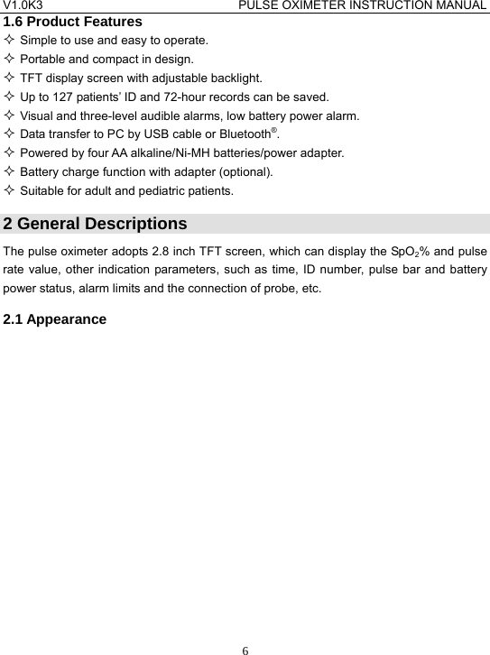 V1.0K3                                PULSE OXIMETER INSTRUCTION MANUAL  61.6 Product Features  Simple to use and easy to operate.  Portable and compact in design.  TFT display screen with adjustable backlight.  Up to 127 patients&rsquo; ID and 72-hour records can be saved.  Visual and three-level audible alarms, low battery power alarm.  Data transfer to PC by USB cable or Bluetooth&reg;.  Powered by four AA alkaline/Ni-MH batteries/power adapter.  Battery charge function with adapter (optional).  Suitable for adult and pediatric patients. 2 General Descriptions The pulse oximeter adopts 2.8 inch TFT screen, which can display the SpO2% and pulse rate value, other indication parameters, such as time, ID number, pulse bar and battery power status, alarm limits and the connection of probe, etc. 2.1 Appearance 