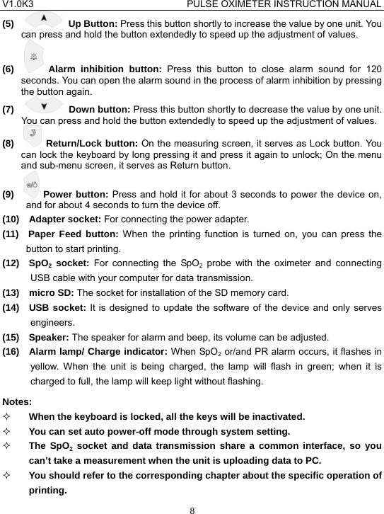V1.0K3                                PULSE OXIMETER INSTRUCTION MANUAL  8(5)    Up Button: Press this button shortly to increase the value by one unit. You can press and hold the button extendedly to speed up the adjustment of values. (6)    Alarm inhibition button: Press this button to close alarm sound for 120 seconds. You can open the alarm sound in the process of alarm inhibition by pressing the button again. (7)    Down button: Press this button shortly to decrease the value by one unit. You can press and hold the button extendedly to speed up the adjustment of values. (8)    Return/Lock button: On the measuring screen, it serves as Lock button. You can lock the keyboard by long pressing it and press it again to unlock; On the menu and sub-menu screen, it serves as Return button. (9)    Power button: Press and hold it for about 3 seconds to power the device on, and for about 4 seconds to turn the device off. (10)  Adapter socket: For connecting the power adapter. (11)  Paper Feed button: When the printing function is turned on, you can press the button to start printing. (12)  SpO2 socket: For connecting the SpO2 probe with the oximeter and connecting USB cable with your computer for data transmission. (13)  micro SD: The socket for installation of the SD memory card. (14)  USB socket: It is designed to update the software of the device and only serves engineers. (15)  Speaker: The speaker for alarm and beep, its volume can be adjusted. (16)  Alarm lamp/ Charge indicator: When SpO2 or/and PR alarm occurs, it flashes in yellow. When the unit is being charged, the lamp will flash in green; when it is charged to full, the lamp will keep light without flashing. Notes:   When the keyboard is locked, all the keys will be inactivated.  You can set auto power-off mode through system setting.  The SpO2 socket and data transmission share a common interface, so you can&rsquo;t take a measurement when the unit is uploading data to PC.  You should refer to the corresponding chapter about the specific operation of printing. 