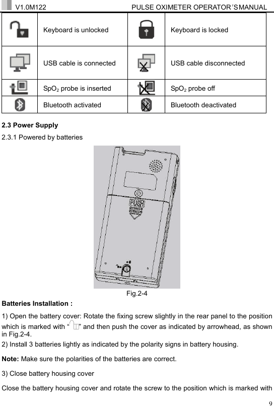  V1.0M122                         PULSE OXIMETER OPERATOR＇S  MA NUAL  9 Keyboard is unlocked   Keyboard is locked  USB cable is connected  USB cable disconnected  SpO2 probe is inserted  SpO2 probe off  Bluetooth activated    Bluetooth deactivated 2.3 Power Supply 2.3.1 Powered by batteries  Fig.2-4 Batteries Installation : 1) Open the battery cover: Rotate the fixing screw slightly in the rear panel to the position which is marked with &ldquo; &rdquo; and then push the cover as indicated by arrowhead, as shown in Fig.2-4. 2) Install 3 batteries lightly as indicated by the polarity signs in battery housing. Note: Make sure the polarities of the batteries are correct. 3) Close battery housing cover Close the battery housing cover and rotate the screw to the position which is marked with 