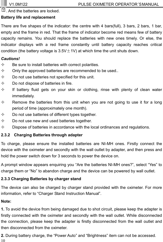  V1.0M122                         PULSE OXIMETER OPERATOR＇S  MA NUAL  10 . And the batteries are locked. Battery life and replacement   There are five shapes of the indicator: the centre with 4 bars(full), 3 bars, 2 bars, 1 bar, empty and the frame in red. That the frame of indicator become red means few of battery capacity remains. You should replace the batteries with new ones timely. Or else, the indicator displays with a red frame constantly until battery capacity reaches critical condition (the battery voltage is 3.5V&plusmn;1V) at which time the unit shuts down.   Cautions!   Be sure to install batteries with correct polarities.   Only the approved batteries are recommended to be used..   Do not use batteries not specified for this unit.     Do not dispose of batteries in fire.   If battery fluid gets on your skin or clothing, rinse with plenty of clean water immediately.   Remove the batteries from this unit when you are not going to use it for a long period of time (approximately one month).   Do not use batteries of different types together.   Do not use new and used batteries together.   Dispose of batteries in accordance with the local ordinances and regulations. 2.3.2   Charging Batteries through adapter To charge, please ensure the installed batteries are NI-MH ones. Firstly connect the device with the oximeter and secondly with the wall outlet by adapter, and then press and hold the power switch down for 3 seconds to power the device on. A prompt window appears enquiring you &ldquo;Are the batteries NI-MH ones?&rdquo;, select &ldquo;Yes&rdquo; to charge them or &ldquo;No&rdquo; to abandon charge and the device can be powered by wall outlet. 2.3.3 Charging Batteries by charger stand The device can also be charged by charger stand provided with the oximeter. For more information, refer to &ldquo;Charger Stand Instruction Manual&rdquo;. Note:  1. To avoid the device from being damaged due to shot circuit, please keep the adapter is firstly connected with the oximeter and secondly with the wall outlet. While disconnected the connection, please keep the adapter is firstly disconnected from the wall outlet and then disconnected from the oximeter. 2. During battery charge, the &ldquo;Power Auto&rdquo; and &ldquo;Brightness&rdquo; item can not be accessed.   