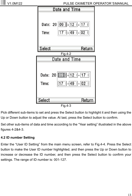  V1.0M122                         PULSE OXIMETER OPERATOR＇S  MA NUAL  13 Fig.4-2  Fig.4-3 Pick different sub-items to set and press the Select button to highlight it and then using the Up or Down button to adjust the value. At last, press the Select button to confirm. Set other sub-items of data and time according to the &ldquo;Year setting&rdquo; illustrated in the above figures 4-2&amp;4-3. 4.2 ID number Setting Enter the &ldquo;User ID Setting&rdquo; from the main menu screen, refer to Fig.4-4. Press the Select button to make the User ID number highlighted, and then press the Up or Down button to increase or decrease the ID number, and then press the Select button to confirm your settings. The range of ID number is: 001-127. 