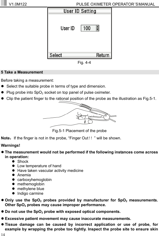  V1.0M122                         PULSE OXIMETER OPERATOR＇S  MA NUAL  14  Fig. 4-4 5 Take a Measurement   Before taking a measurement: z  Select the suitable probe in terms of type and dimension. z  Plug probe into SpO2 socket on top panel of pulse oximeter. z  Clip the patient finger to the rational position of the probe as the illustration as Fig.5-1.  Fig.5-1 Placement of the probe Note：If the finger is not in the probe, &ldquo;Finger Out！！&rdquo; will be shown. Warnings! z The measurement would not be performed if the following instances come across in operation: z Shock  z  Low temperature of hand z  Have taken vascular activity medicine z Anemia z carboxyhemoglobin z methemoglobin z methylene blue z Indigo carmine  z Only use the SpO2 probes provided by manufacturer for SpO2 measurements. Other SpO2 probes may cause improper performance. z Do not use the SpO2 probe with exposed optical components. z Excessive patient movement may cause inaccurate measurements. z Tissue damage can be caused by incorrect application or use of probe, for example by wrapping the probe too tightly. Inspect the probe site to ensure skin 
