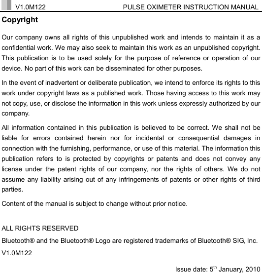  V1.0M122                  PULSE OXIMETER INSTRUCTION MANUAL  Copyright Our company owns all rights of this unpublished work and intends to maintain it as a confidential work. We may also seek to maintain this work as an unpublished copyright. This publication is to be used solely for the purpose of reference or operation of our device. No part of this work can be disseminated for other purposes. In the event of inadvertent or deliberate publication, we intend to enforce its rights to this work under copyright laws as a published work. Those having access to this work may not copy, use, or disclose the information in this work unless expressly authorized by our company. All information contained in this publication is believed to be correct. We shall not be liable for errors contained herein nor for incidental or consequential damages in connection with the furnishing, performance, or use of this material. The information this publication refers to is protected by copyrights or patents and does not convey any license under the patent rights of our company, nor the rights of others. We do not assume any liability arising out of any infringements of patents or other rights of third parties. Content of the manual is subject to change without prior notice.  ALL RIGHTS RESERVED Bluetooth&reg; and the Bluetooth&reg; Logo are registered trademarks of Bluetooth&reg; SIG, Inc. V1.0M122                          Issue date: 5th January, 2010                  
