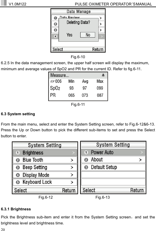  V1.0M122                         PULSE OXIMETER OPERATOR＇S  MA NUAL  20  Fig.6-10 6.2.5 In the data management screen, the upper half screen will display the maximum, minimum and average values of SpO2 and PR for the current ID. Refer to fig.6-11.    Fig.6-11 6.3 System setting From the main menu, select and enter the System Setting screen, refer to Fig.6-12&amp;6-13. Press the Up or Down button to pick the different sub-items to set and press the Select button to enter.       Fig.6-12                      Fig.6-13  6.3.1 Brightness   Pick the Brightness sub-item and enter it from the System Setting screen，and set the brightness level and brightness time. 