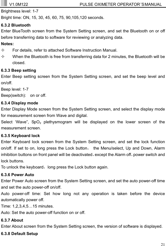  V1.0M122                         PULSE OXIMETER OPERATOR＇S  MA NUAL  21Brightness level: 1-7 Bright time: ON, 15, 30, 45, 60, 75, 90,105,120 seconds. 6.3.2 Bluetooth Enter BlueTooth screen from the System Setting screen, and set the Bluetooth on or off before transferring data to software for reviewing or analyzing data. Notes:    For details, refer to attached Software Instruction Manual.     When the Bluetooth is free from transferring data for 2 minutes, the Bluetooth will be closed. 6.3.3 Beep setting Enter Beep setting screen from the System Setting screen, and set the beep level and on/off.  Beep level: 1-7 Beep(switch):    on or off. 6.3.4 Display mode Enter Display Mode screen from the System Setting screen, and select the display mode for measurement screen from Wave and digital. Select &lsquo;Wave&rdquo;, SpO2 plethysmogram will be displayed on the lower screen of the measurement screen. 6.3.5 Keyboard lock Enter Keyboard lock screen from the System Setting screen, and set the lock function on/off. If set to on, long press the Lock button，  the Menu/select, Up and Down, Alarm inhibition buttons on front panel will be deactivated，except the Alarm off，power switch and lock buttons. To unlock the keyboard，long press the Lock button again. 6.3.6 Power Auto Enter Power Auto screen from the System Setting screen, and set the auto power-off time and set the auto power-off on/off. Auto power-off time: Set how long not any operation is taken before the device automatically power off.   Time: 1,2,3,4,5&hellip;15 minutes. Auto: Set the auto power-off function on or off. 6.3.7 About Enter About screen from the System Setting screen, the version of software is displayed.   6.3.8 Default Setup 
