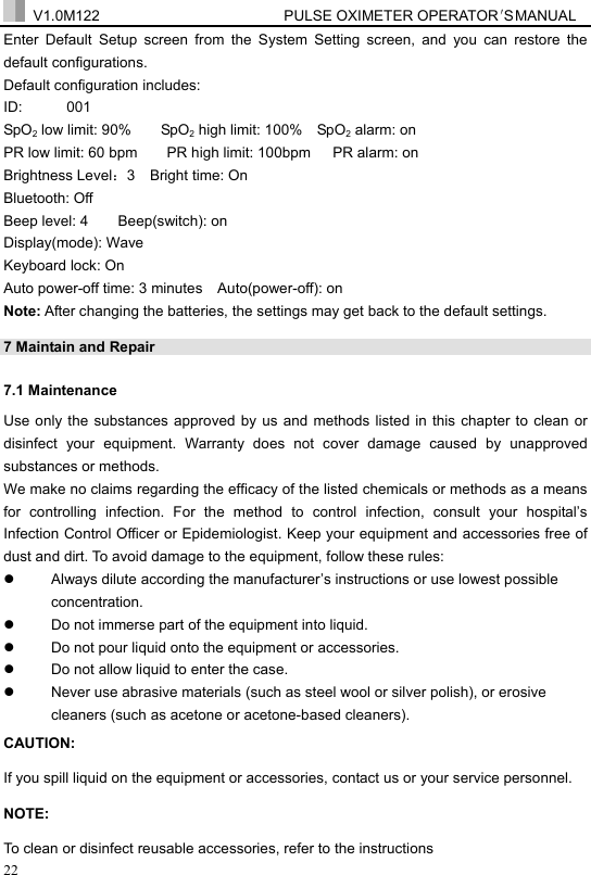  V1.0M122                         PULSE OXIMETER OPERATOR＇S  MA NUAL  22 Enter Default Setup screen from the System Setting screen, and you can restore the default configurations. Default configuration includes: ID:      001 SpO2 low limit: 90%        SpO2 high limit: 100%    SpO2 alarm: on PR low limit: 60 bpm        PR high limit: 100bpm      PR alarm: on Brightness Level：3  Bright time: On Bluetooth: Off Beep level: 4    Beep(switch): on Display(mode): Wave Keyboard lock: On Auto power-off time: 3 minutes    Auto(power-off): on   Note: After changing the batteries, the settings may get back to the default settings. 7 Maintain and Repair   7.1 Maintenance   Use only the substances approved by us and methods listed in this chapter to clean or disinfect your equipment. Warranty does not cover damage caused by unapproved substances or methods. We make no claims regarding the efficacy of the listed chemicals or methods as a means for controlling infection. For the method to control infection, consult your hospital&rsquo;s Infection Control Officer or Epidemiologist. Keep your equipment and accessories free of dust and dirt. To avoid damage to the equipment, follow these rules: z  Always dilute according the manufacturer&rsquo;s instructions or use lowest possible concentration. z  Do not immerse part of the equipment into liquid. z  Do not pour liquid onto the equipment or accessories. z  Do not allow liquid to enter the case. z  Never use abrasive materials (such as steel wool or silver polish), or erosive cleaners (such as acetone or acetone-based cleaners). CAUTION: If you spill liquid on the equipment or accessories, contact us or your service personnel. NOTE: To clean or disinfect reusable accessories, refer to the instructions 