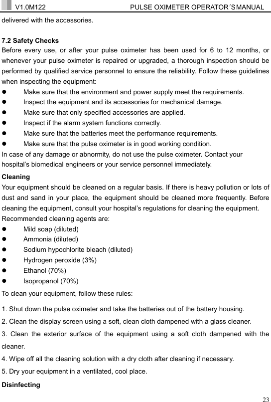  V1.0M122                         PULSE OXIMETER OPERATOR＇S  MA NUAL  23delivered with the accessories. 7.2 Safety Checks   Before every use, or after your pulse oximeter has been used for 6 to 12 months, or whenever your pulse oximeter is repaired or upgraded, a thorough inspection should be performed by qualified service personnel to ensure the reliability. Follow these guidelines when inspecting the equipment: z  Make sure that the environment and power supply meet the requirements. z  Inspect the equipment and its accessories for mechanical damage. z  Make sure that only specified accessories are applied. z  Inspect if the alarm system functions correctly. z  Make sure that the batteries meet the performance requirements. z  Make sure that the pulse oximeter is in good working condition. In case of any damage or abnormity, do not use the pulse oximeter. Contact your hospital&rsquo;s biomedical engineers or your service personnel immediately. Cleaning Your equipment should be cleaned on a regular basis. If there is heavy pollution or lots of dust and sand in your place, the equipment should be cleaned more frequently. Before cleaning the equipment, consult your hospital&rsquo;s regulations for cleaning the equipment. Recommended cleaning agents are: z  Mild soap (diluted) z Ammonia (diluted) z  Sodium hypochlorite bleach (diluted) z Hydrogen peroxide (3%) z Ethanol (70%) z Isopropanol (70%) To clean your equipment, follow these rules: 1. Shut down the pulse oximeter and take the batteries out of the battery housing. 2. Clean the display screen using a soft, clean cloth dampened with a glass cleaner. 3. Clean the exterior surface of the equipment using a soft cloth dampened with the cleaner. 4. Wipe off all the cleaning solution with a dry cloth after cleaning if necessary. 5. Dry your equipment in a ventilated, cool place. Disinfecting 
