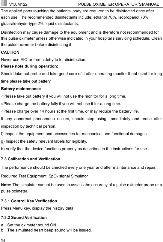  V1.0M122                         PULSE OXIMETER OPERATOR＇S  MA NUAL  24 The applied parts touching the patients&rsquo; body are required to be disinfected once after each use. The recommended disinfectants include: ethanol 70%, isopropanol 70%, glutaraldehyde-type 2% liquid disinfectants. Disinfection may cause damage to the equipment and is therefore not recommended for this pulse oximeter unless otherwise indicated in your hospital&rsquo;s servicing schedule. Clean the pulse oximeter before disinfecting it. CAUTION Never use EtO or formaldehyde for disinfection. Please note during operation: Should take out probe and take good care of it after operating monitor If not used for long time please take out battery. Battery maintenance ○Please take out battery if you will not use the monitor for a long time. ○Please charge the battery fully if you will not use it for a long time. ○Please charge over 14 hours at the first time, or may reduce the battery life. If any abnormal phenomena occurs, should stop using immediately and reuse after inspection by technical person. f) Inspect the equipment and accessories for mechanical and functional damages. g) Inspect the safety relevant labels for legibility. h) Verify that the device functions properly as described in the instructions for use. 7.3 Calibration and Verification The performance should be checked every one year and after maintenance and repair. Required Test Equipment: SpO2 signal Simulator Note: The simulator cannot be used to assess the accuracy of a pulse oximeter probe or a pulse oximeter. 7.3.1 Control Key Verification.   Press Menu key, display the history data. 7.3.2 Sound Verification   a．Set the oximeter sound ON. b．The simulated heart beep sound will be issued. 