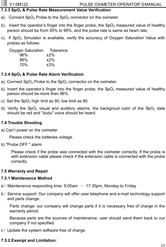  V1.0M122                         PULSE OXIMETER OPERATOR＇S  MA NUAL  257.3.3 SpO2 &amp; Pulse Rate Measurement Value Verification a)．Connect SpO2 Probe to the SpO2 connector on the oximeter.   b)．Insert the operator&rsquo;s finger into the finger probe, the SpO2 measured value of healthy person should be from 95% to 99%, and the pulse rate is same as heart rate,   c)．If SpO2 Simulator is available, verify the accuracy of Oxygen Saturation Value with probes as follows: Oxygen Saturation   Tolerance 96%         &plusmn;2% 86%         &plusmn;2% 70%         &plusmn;3% 7.3.4 SpO2 &amp; Pulse Rate Alarm Verification a). Connect SpO2 Probe to the SpO2 connector on the oximeter.   b). Insert the operator&rsquo;s finger into the finger probe, the SpO2 measured value of healthy person should be more than 96%. c). Set the SpO2 high limit as 90, low limit as 80. d). Verify the SpO2 visual and auditory alarms, the backgroud color of the SpO2 data should be red and "dudu" voice should be heard. 7.4 Trouble Shooting a) Can&rsquo;t power on the oximeter Please check the batteries voltage.   b) "Probe OFF " alarm Please check if the probe was connected with the oximeter correctly. If the probe is with extension cable please check if the extension cable is connected with the probe correctly. 7.5 Warranty and Repair 7.5.1 Maintenance Method a）Maintenance responding time: 9:00am  ～  17:30pm, Monday to Friday b）Service support: Our company will offer user telephone and e-mail technology support and parts change. Parts change: our company will change parts if it is necessary free of charge in the warranty period.   Because parts are the sources of maintenance, user should send them back to our company if not specified. c）Update the system software free of charge. 7.5.2 Exempt and Limitation: 