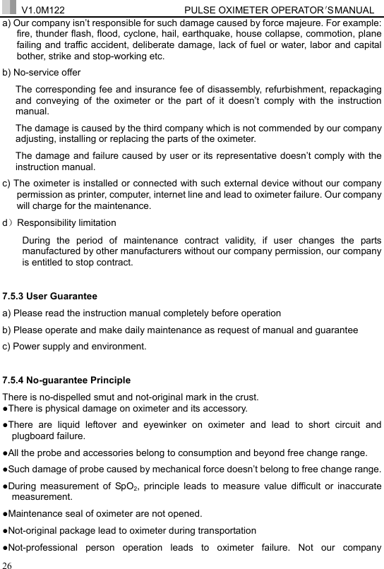  V1.0M122                         PULSE OXIMETER OPERATOR＇S  MA NUAL  26 a) Our company isn&rsquo;t responsible for such damage caused by force majeure. For example: fire, thunder flash, flood, cyclone, hail, earthquake, house collapse, commotion, plane failing and traffic accident, deliberate damage, lack of fuel or water, labor and capital bother, strike and stop-working etc. b) No-service offer The corresponding fee and insurance fee of disassembly, refurbishment, repackaging and conveying of the oximeter or the part of it doesn&rsquo;t comply with the instruction manual.  The damage is caused by the third company which is not commended by our company adjusting, installing or replacing the parts of the oximeter. The damage and failure caused by user or its representative doesn&rsquo;t comply with the instruction manual.   c) The oximeter is installed or connected with such external device without our company permission as printer, computer, internet line and lead to oximeter failure. Our company will charge for the maintenance. d）Responsibility limitation During the period of maintenance contract validity, if user changes the parts manufactured by other manufacturers without our company permission, our company is entitled to stop contract. 7.5.3 User Guarantee a) Please read the instruction manual completely before operation b) Please operate and make daily maintenance as request of manual and guarantee c) Power supply and environment. 7.5.4 No-guarantee Principle There is no-dispelled smut and not-original mark in the crust. ●There is physical damage on oximeter and its accessory. ●There are liquid leftover and eyewinker on oximeter and lead to short circuit and plugboard failure. ●All the probe and accessories belong to consumption and beyond free change range. ●Such damage of probe caused by mechanical force doesn&rsquo;t belong to free change range. ●During measurement of SpO2, principle leads to measure value difficult or inaccurate measurement. ●Maintenance seal of oximeter are not opened. ●Not-original package lead to oximeter during transportation ●Not-professional person operation leads to oximeter failure. Not our company 