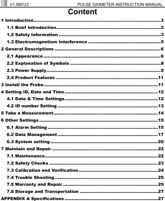  V1.0M122                  PULSE OXIMETER INSTRUCTION MANUAL  Content 1 Introduction...........................................................................................3 1.1 Brief Introduction...........................................................................3 1.2 Safety Information .........................................................................3 1.3 Electromagnetism Interference ....................................................5 2 General Descriptions ............................................................................6 2.1 Appearance ....................................................................................6 2.2 Explanation of Symbols .................................................................8 2.3 Power Supply..................................................................................9 2.4 Product Features .........................................................................11 3 Install the Probe..................................................................................11 4 Setting ID, Date and Time...................................................................12 4.1 Date &amp; Time Settings...................................................................12 4.2 ID number Setting ........................................................................13 5 Take a Measurement...........................................................................14 6 Other Settings .....................................................................................15 6.1 Alarm Setting ...............................................................................15 6.2 Data Management ........................................................................17 6.3 System setting .............................................................................20 7 Maintain and Repair ............................................................................22 7.1 Maintenance.................................................................................22 7.2 Safety Checks ..............................................................................23 7.3 Calibration and Verification.........................................................24 7.4 Trouble Shooting ..........................................................................25 7.5 Warranty and Repair ....................................................................25 7.6 Storage and Transportation ........................................................27 APPENDIX A Specifications ...................................................................27 