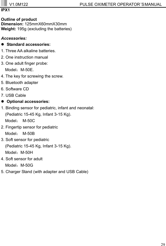  V1.0M122                         PULSE OXIMETER OPERATOR＇S  MA NUAL  29IPX1  Outline of product Dimension: 125mmX60mmX30mm Weight: 195g (excluding the batteries)  Accessories: z Standard accessories: 1. Three AA alkaline batteries. 2. One instruction manual   3. One adult finger probe:  Model：M-50E. 4. The key for screwing the screw. 5. Bluetooth adapter   6. Software CD 7. USB Cable z Optional accessories:   1. Binding sensor for pediatric, infant and neonatal:   (Pediatric 15-45 Kg, Infant 3-15 Kg). Model： M-50C  2. Fingertip sensor for pediatric     Model： M-50B 3. Soft sensor for pediatric   (Pediatric 15-45 Kg, Infant 3-15 Kg).   Model：M-50H 4. Soft sensor for adult     Model：M-50G  5. Charger Stand (with adapter and USB Cable)         