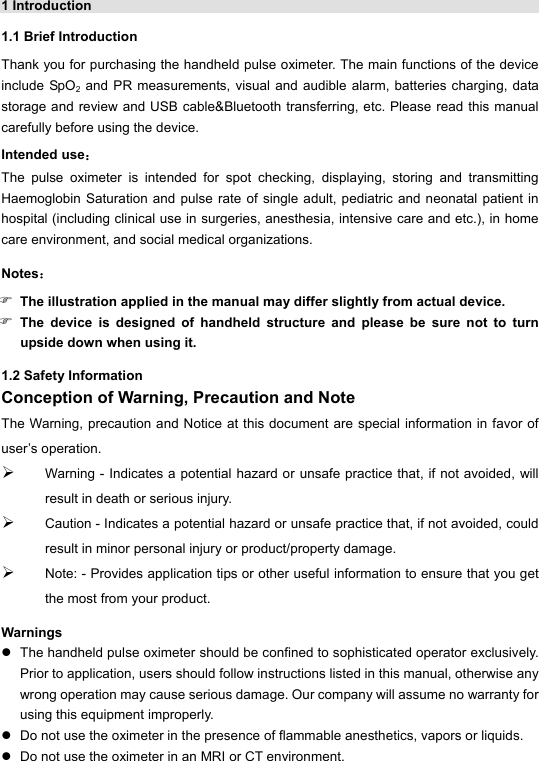 1 Introduction   1.1 Brief Introduction Thank you for purchasing the handheld pulse oximeter. The main functions of the device include SpO2 and PR measurements, visual and audible alarm, batteries charging, data storage and review and USB cable&amp;Bluetooth transferring, etc. Please read this manual carefully before using the device. Intended use： The pulse oximeter is intended for spot checking, displaying, storing and transmitting Haemoglobin Saturation and pulse rate of single adult, pediatric and neonatal patient in hospital (including clinical use in surgeries, anesthesia, intensive care and etc.), in home care environment, and social medical organizations. Notes： ) The illustration applied in the manual may differ slightly from actual device. ) The device is designed of handheld structure and please be sure not to turn upside down when using it. 1.2 Safety Information Conception of Warning, Precaution and Note The Warning, precaution and Notice at this document are special information in favor of user&rsquo;s operation.   &frac34; Warning - Indicates a potential hazard or unsafe practice that, if not avoided, will result in death or serious injury. &frac34; Caution - Indicates a potential hazard or unsafe practice that, if not avoided, could result in minor personal injury or product/property damage. &frac34; Note: - Provides application tips or other useful information to ensure that you get the most from your product. Warnings z  The handheld pulse oximeter should be confined to sophisticated operator exclusively. Prior to application, users should follow instructions listed in this manual, otherwise any wrong operation may cause serious damage. Our company will assume no warranty for using this equipment improperly. z  Do not use the oximeter in the presence of flammable anesthetics, vapors or liquids. z  Do not use the oximeter in an MRI or CT environment. 