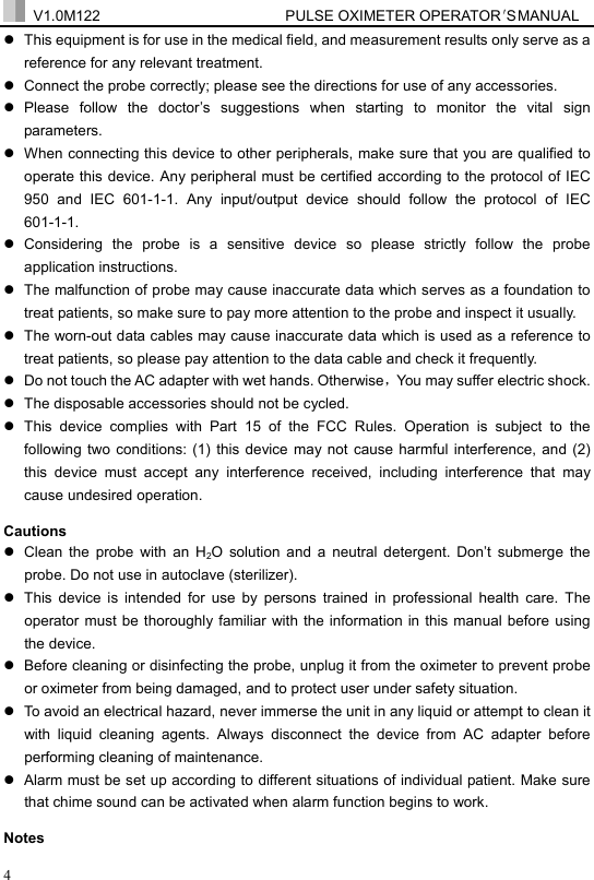  V1.0M122                         PULSE OXIMETER OPERATOR＇S  MA NUAL  4 z  This equipment is for use in the medical field, and measurement results only serve as a reference for any relevant treatment. z  Connect the probe correctly; please see the directions for use of any accessories. z Please follow the doctor&rsquo;s suggestions when starting to monitor the vital sign parameters. z  When connecting this device to other peripherals, make sure that you are qualified to operate this device. Any peripheral must be certified according to the protocol of IEC 950 and IEC 601-1-1. Any input/output device should follow the protocol of IEC 601-1-1. z Considering the probe is a sensitive device so please strictly follow the probe application instructions. z  The malfunction of probe may cause inaccurate data which serves as a foundation to treat patients, so make sure to pay more attention to the probe and inspect it usually. z  The worn-out data cables may cause inaccurate data which is used as a reference to treat patients, so please pay attention to the data cable and check it frequently. z  Do not touch the AC adapter with wet hands. Otherwise，You may suffer electric shock. z  The disposable accessories should not be cycled. z  This device complies with Part 15 of the FCC Rules. Operation is subject to the following two conditions: (1) this device may not cause harmful interference, and (2) this device must accept any interference received, including interference that may cause undesired operation. Cautions z  Clean the probe with an H2O solution and a neutral detergent. Don&rsquo;t submerge the probe. Do not use in autoclave (sterilizer). z  This device is intended for use by persons trained in professional health care. The operator must be thoroughly familiar with the information in this manual before using the device.   z  Before cleaning or disinfecting the probe, unplug it from the oximeter to prevent probe or oximeter from being damaged, and to protect user under safety situation.     z  To avoid an electrical hazard, never immerse the unit in any liquid or attempt to clean it with liquid cleaning agents. Always disconnect the device from AC adapter before performing cleaning of maintenance. z  Alarm must be set up according to different situations of individual patient. Make sure that chime sound can be activated when alarm function begins to work.   Notes 