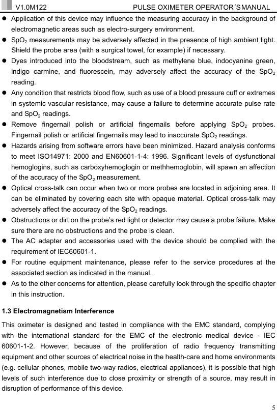  V1.0M122                         PULSE OXIMETER OPERATOR＇S  MA NUAL  5z  Application of this device may influence the measuring accuracy in the background of electromagnetic areas such as electro-surgery environment.   z SpO2 measurements may be adversely affected in the presence of high ambient light. Shield the probe area (with a surgical towel, for example) if necessary. z  Dyes introduced into the bloodstream, such as methylene blue, indocyanine green, indigo carmine, and fluorescein, may adversely affect the accuracy of the SpO2 reading. z  Any condition that restricts blood flow, such as use of a blood pressure cuff or extremes in systemic vascular resistance, may cause a failure to determine accurate pulse rate and SpO2 readings. z Remove fingernail polish or artificial fingernails before applying SpO2 probes. Fingernail polish or artificial fingernails may lead to inaccurate SpO2 readings. z  Hazards arising from software errors have been minimized. Hazard analysis conforms to meet ISO14971: 2000 and EN60601-1-4: 1996. Significant levels of dysfunctional hemoglogins, such as carboxyhemoglogin or methhemoglobin, will spawn an affection of the accuracy of the SpO2 measurement. z  Optical cross-talk can occur when two or more probes are located in adjoining area. It can be eliminated by covering each site with opaque material. Optical cross-talk may adversely affect the accuracy of the SpO2 readings. z  Obstructions or dirt on the probe&rsquo;s red light or detector may cause a probe failure. Make sure there are no obstructions and the probe is clean. z  The AC adapter and accessories used with the device should be complied with the requirement of IEC60601-1.   z  For routine equipment maintenance, please refer to the service procedures at the associated section as indicated in the manual.   z  As to the other concerns for attention, please carefully look through the specific chapter in this instruction. 1.3 Electromagnetism Interference This oximeter is designed and tested in compliance with the EMC standard, complying with the international standard for the EMC of the electronic medical device - IEC 60601-1-2. However, because of the proliferation of radio frequency transmitting equipment and other sources of electrical noise in the health-care and home environments (e.g. cellular phones, mobile two-way radios, electrical appliances), it is possible that high levels of such interference due to close proximity or strength of a source, may result in disruption of performance of this device. 