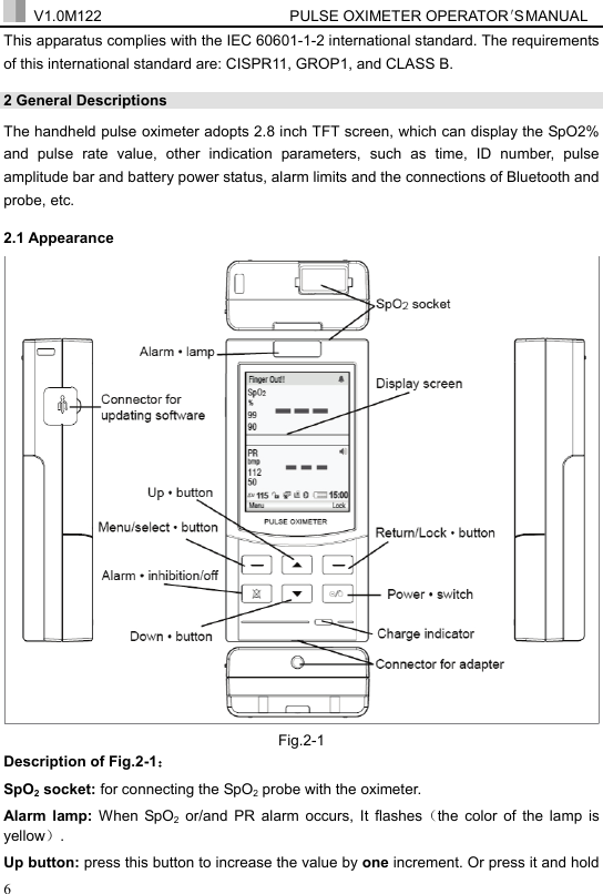  V1.0M122                         PULSE OXIMETER OPERATOR＇S  MA NUAL  6 This apparatus complies with the IEC 60601-1-2 international standard. The requirements of this international standard are: CISPR11, GROP1, and CLASS B. 2 General Descriptions   The handheld pulse oximeter adopts 2.8 inch TFT screen, which can display the SpO2% and pulse rate value, other indication parameters, such as time, ID number, pulse amplitude bar and battery power status, alarm limits and the connections of Bluetooth and probe, etc. 2.1 Appearance  Fig.2-1 Description of Fig.2-1： SpO2 socket: for connecting the SpO2 probe with the oximeter. Alarm lamp: When SpO2 or/and PR alarm occurs, It flashes（the color of the lamp is yellow）. Up button: press this button to increase the value by one increment. Or press it and hold 