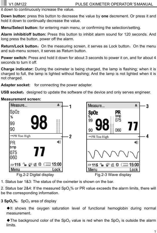  V1.0M122                         PULSE OXIMETER OPERATOR＇S  MA NUAL  7it down to continuously increase the value. Down button: press this button to decrease the value by one decrement. Or press it and hold it down to continually decrease the value. Menu/Select button: for entering main menu, or confirming the selection/setting.     Alarm inhibit/off button: Press this button to inhibit alarm sound for 120 seconds. And long press the button, power off the alarm.   Return/Lock button：On the measuring screen, it serves as Lock button；On the menu and sub-menu screen, it serves as Return button.   Power switch: Press and hold it down for about 3 seconds to power it on, and for about 4 seconds to turn it off. Charge indicator: During the oximeter is being charged, the lamp is flashing; when it is charged to full, the lamp is lighted without flashing; And the lamp is not lighted when it is not charged. Adapter socket:    for connecting the power adapter. USB socket：designed to update the software of the device and only serves engineer.   Measurement screen:          Fig.2-2 Digital display                     Fig.2-3 Wave display 1. Status bar 1&amp;3: The status of the oximeter is shown on the bar. 2. Status bar 2&amp;4: If the measured SpO2% or PR value exceeds the alarm limits, there will be the corresponding information. 3 SpO2%：SpO2 area of display   ◆It shows the oxygen saturation level of functional hemoglobin during normal measurement.  ◆The background color of the SpO2 value is red when the SpO2 is outside the alarm limits. 