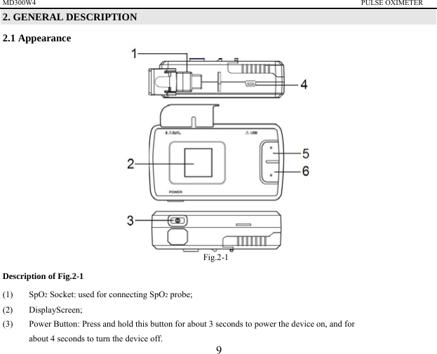 MD300W4                                                                                         PULSE OXIMETER                 2. GENERAL DESCRIPTION 2.1 Appearance                Fig.2-1 Description of Fig.2-1 (1) SpO2 Socket: used for connecting SpO2 probe; (2) DisplayScreen; (3)  Power Button: Press and hold this button for about 3 seconds to power the device on, and for   about 4 seconds to turn the device off.     9 