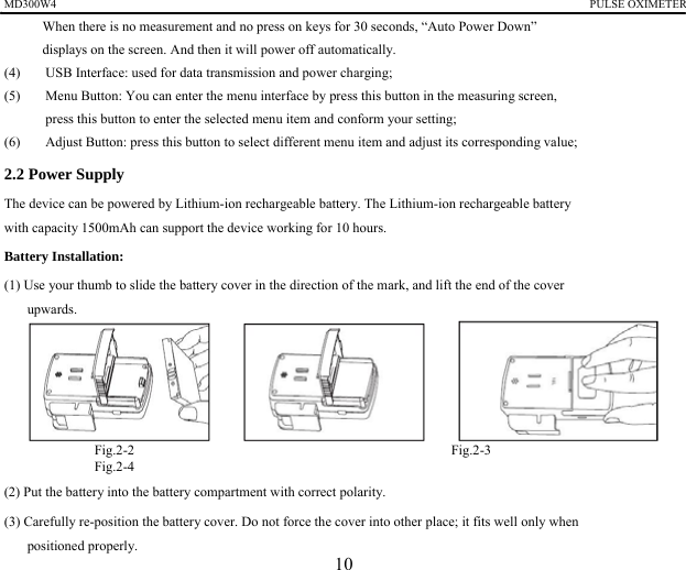 MD300W4                                                                                             PULSE OXIMETER             When there is no measurement and no press on keys for 30 seconds, &ldquo;Auto Power Down&rdquo;   displays on the screen. And then it will power off automatically.   (4)  USB Interface: used for data transmission and power charging;   (5)  Menu Button: You can enter the menu interface by press this button in the measuring screen,   press this button to enter the selected menu item and conform your setting; (6)  Adjust Button: press this button to select different menu item and adjust its corresponding value; 2.2 Power Supply   The device can be powered by Lithium-ion rechargeable battery. The Lithium-ion rechargeable battery   with capacity 1500mAh can support the device working for 10 hours. Battery Installation:   (1) Use your thumb to slide the battery cover in the direction of the mark, and lift the end of the cover   upwards.       Fig.2-2                                              Fig.2-3                                        Fig.2-4  (2) Put the battery into the battery compartment with correct polarity.   (3) Carefully re-position the battery cover. Do not force the cover into other place; it fits well only when   positioned properly.   10 