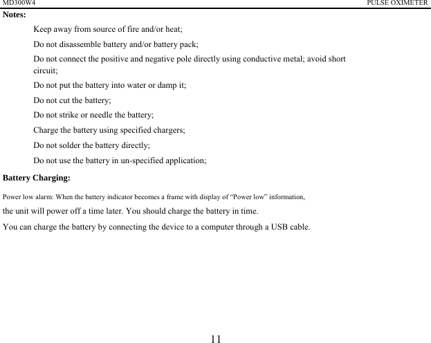 MD300W4                                                                                            PULSE OXIMETER              Notes:   　  Keep away from source of fire and/or heat; 　  Do not disassemble battery and/or battery pack; 　  Do not connect the positive and negative pole directly using conductive metal; avoid short circuit; 　  Do not put the battery into water or damp it; 　  Do not cut the battery; 　  Do not strike or needle the battery; 　  Charge the battery using specified chargers; 　  Do not solder the battery directly; 　  Do not use the battery in un-specified application; Battery Charging:   Power low alarm: When the battery indicator becomes a frame with display of &ldquo;Power low&rdquo; information,   the unit will power off a time later. You should charge the battery in time. You can charge the battery by connecting the device to a computer through a USB cable.       11 