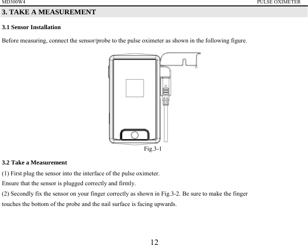 MD300W4                                                                                          PULSE OXIMETER                3. TAKE A MEASUREMENT   3.1 Sensor Installation Before measuring, connect the sensor/probe to the pulse oximeter as shown in the following figure.          Fig.3-1 3.2 Take a Measurement   (1) First plug the sensor into the interface of the pulse oximeter. Ensure that the sensor is plugged correctly and firmly. (2) Secondly fix the sensor on your finger correctly as shown in Fig.3-2. Be sure to make the finger   touches the bottom of the probe and the nail surface is facing upwards.   12 