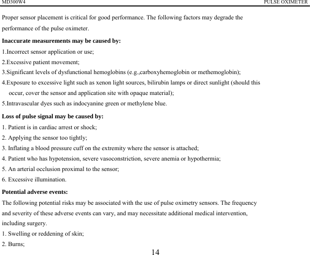 MD300W4                                                                                            PULSE OXIMETER                                                                                             Proper sensor placement is critical for good performance. The following factors may degrade the   performance of the pulse oximeter. Inaccurate measurements may be caused by:   1.Incorrect sensor application or use; 2.Excessive patient movement; 3.Significant levels of dysfunctional hemoglobins (e.g.,carboxyhemoglobin or methemoglobin); 4.Exposure to excessive light such as xenon light sources, bilirubin lamps or direct sunlight (should this   occur, cover the sensor and application site with opaque material); 5.Intravascular dyes such as indocyanine green or methylene blue. Loss of pulse signal may be caused by:   1. Patient is in cardiac arrest or shock; 2. Applying the sensor too tightly; 3. Inflating a blood pressure cuff on the extremity where the sensor is attached; 4. Patient who has hypotension, severe vasoconstriction, severe anemia or hypothermia; 5. An arterial occlusion proximal to the sensor; 6. Excessive illumination. Potential adverse events:   The following potential risks may be associated with the use of pulse oximetry sensors. The frequency and severity of these adverse events can vary, and may necessitate additional medical intervention,   including surgery.   1. Swelling or reddening of skin; 2. Burns;   14 