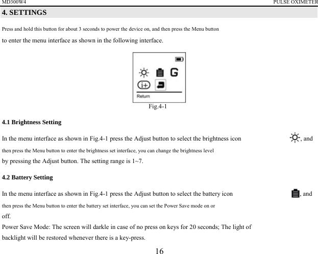 MD300W4                                                                                             PULSE OXIMETER             4. SETTINGS   Press and hold this button for about 3 seconds to power the device on, and then press the Menu button   to enter the menu interface as shown in the following interface.        Fig.4-1 4.1 Brightness Setting In the menu interface as shown in Fig.4-1 press the Adjust button to select the brightness icon  , and then press the Menu button to enter the brightness set interface, you can change the brightness level   by pressing the Adjust button. The setting range is 1~7. 4.2 Battery Setting   In the menu interface as shown in Fig.4-1 press the Adjust button to select the battery icon  , and then press the Menu button to enter the battery set interface, you can set the Power Save mode on or   off. Power Save Mode: The screen will darkle in case of no press on keys for 20 seconds; The light of backlight will be restored whenever there is a key-press. 16 