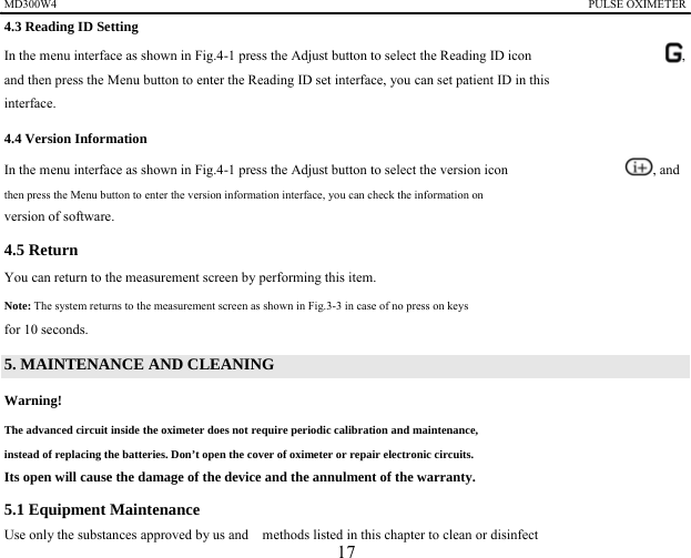MD300W4                                                                                            PULSE OXIMETER              4.3 Reading ID Setting In the menu interface as shown in Fig.4-1 press the Adjust button to select the Reading ID icon    , and then press the Menu button to enter the Reading ID set interface, you can set patient ID in this interface.  4.4 Version Information In the menu interface as shown in Fig.4-1 press the Adjust button to select the version icon    , and then press the Menu button to enter the version information interface, you can check the information on   version of software.   4.5 Return   You can return to the measurement screen by performing this item. Note: The system returns to the measurement screen as shown in Fig.3-3 in case of no press on keys   for 10 seconds. 5. MAINTENANCE AND CLEANING Warning!   The advanced circuit inside the oximeter does not require periodic calibration and maintenance,   instead of replacing the batteries. Don&rsquo;t open the cover of oximeter or repair electronic circuits.   Its open will cause the damage of the device and the annulment of the warranty.   5.1 Equipment Maintenance   Use only the substances approved by us and    methods listed in this chapter to clean or disinfect   17 