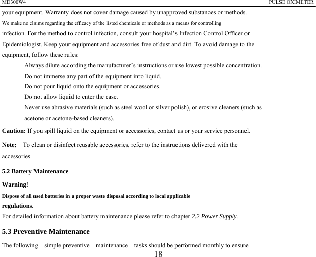 MD300W4                                                                                            PULSE OXIMETER              your equipment. Warranty does not cover damage caused by unapproved substances or methods. We make no claims regarding the efficacy of the listed chemicals or methods as a means for controlling   infection. For the method to control infection, consult your hospital&rsquo;s Infection Control Officer or   Epidemiologist. Keep your equipment and accessories free of dust and dirt. To avoid damage to the   equipment, follow these rules: 　  Always dilute according the manufacturer&rsquo;s instructions or use lowest possible concentration. 　  Do not immerse any part of the equipment into liquid. 　  Do not pour liquid onto the equipment or accessories. 　  Do not allow liquid to enter the case. 　  Never use abrasive materials (such as steel wool or silver polish), or erosive cleaners (such as   acetone or acetone-based cleaners). Caution: If you spill liquid on the equipment or accessories, contact us or your service personnel. Note:    To clean or disinfect reusable accessories, refer to the instructions delivered with the   accessories. 5.2 Battery Maintenance Warning!   Dispose of all used batteries in a proper waste disposal according to local applicable   regulations. For detailed information about battery maintenance please refer to chapter 2.2 Power Supply. 5.3 Preventive Maintenance The following  simple preventive  maintenance  tasks should be performed monthly to ensure   18 