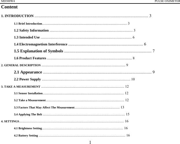 MD300W4                                                                                             PULSE OXIMETER             Content 1. INTRODUCTION ............................................................................................................ 3 1.1 Brief Introduction.............................................................................................. 3 1.2 Safety Information ............................................................................................ 3 1.3 Intended Use ..................................................................................................... 6 1.4 Electromagnetism Interference ....................................................................... 6 1.5 Explanation of Symbols ................................................................................... 7 1.6 Product Features .............................................................................................. 8 2. GENERAL DESCRIPTION ............................................................................................. 9 2.1 Appearance ....................................................................................................... 9 2.2 Power Supply .................................................................................................. 10 3. TAKE A MEASUREMENT ............................................................................................ 12 3.1 Sensor Installation.......................................................................................... 12 3.2 Take a Measurement....................................................................................... 12 3.3 Factors That May Affect The Measurement.................................................. 13 3.4 Applying The Belt ........................................................................................... 15 4. SETTINGS.................................................................................................................... 16 4.1 Brightness Setting.......................................................................................... 16 4.2 Battery Setting ................................................................................................ 16 1 