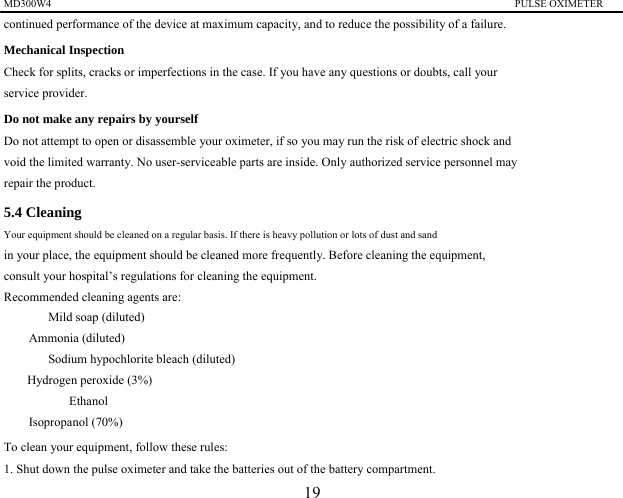 MD300W4                                                                                         PULSE OXIMETER                 continued performance of the device at maximum capacity, and to reduce the possibility of a failure. Mechanical Inspection Check for splits, cracks or imperfections in the case. If you have any questions or doubts, call your service provider.   Do not make any repairs by yourself Do not attempt to open or disassemble your oximeter, if so you may run the risk of electric shock and void the limited warranty. No user-serviceable parts are inside. Only authorized service personnel may repair the product. 5.4 Cleaning   Your equipment should be cleaned on a regular basis. If there is heavy pollution or lots of dust and sand   in your place, the equipment should be cleaned more frequently. Before cleaning the equipment,   consult your hospital&rsquo;s regulations for cleaning the equipment.   Recommended cleaning agents are: 　  Mild soap (diluted) 　 Ammonia (diluted) 　  Sodium hypochlorite bleach (diluted) 　  Hydrogen peroxide (3%) 　 Ethanol 　 Isopropanol (70%) To clean your equipment, follow these rules: 1. Shut down the pulse oximeter and take the batteries out of the battery compartment. 19 