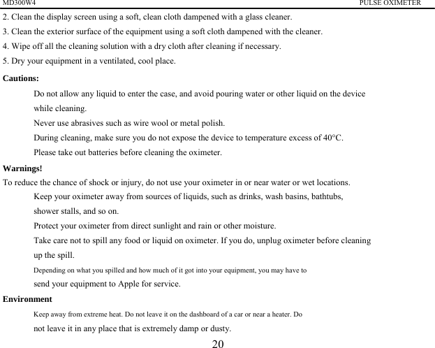 MD300W4                                                                                         PULSE OXIMETER                 2. Clean the display screen using a soft, clean cloth dampened with a glass cleaner.   3. Clean the exterior surface of the equipment using a soft cloth dampened with the cleaner. 4. Wipe off all the cleaning solution with a dry cloth after cleaning if necessary. 5. Dry your equipment in a ventilated, cool place. Cautions:   　  Do not allow any liquid to enter the case, and avoid pouring water or other liquid on the device while cleaning. 　  Never use abrasives such as wire wool or metal polish. 　  During cleaning, make sure you do not expose the device to temperature excess of 40&deg;C. 　  Please take out batteries before cleaning the oximeter. Warnings!   To reduce the chance of shock or injury, do not use your oximeter in or near water or wet locations. 　  Keep your oximeter away from sources of liquids, such as drinks, wash basins, bathtubs, shower stalls, and so on. 　  Protect your oximeter from direct sunlight and rain or other moisture. 　  Take care not to spill any food or liquid on oximeter. If you do, unplug oximeter before cleaning   up the spill. 　  Depending on what you spilled and how much of it got into your equipment, you may have to   send your equipment to Apple for service.   Environment 　  Keep away from extreme heat. Do not leave it on the dashboard of a car or near a heater. Do   not leave it in any place that is extremely damp or dusty. 20 
