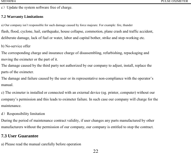 MD300W4                                                                                           PULSE OXIMETER               c）Update the system software free of charge. 7.2 Warranty Limitations   a) Our company isn&rsquo;t responsible for such damage caused by force majeure. For example: fire, thunder   flash, flood, cyclone, hail, earthquake, house collapse, commotion, plane crash and traffic accident,   deliberate damage, lack of fuel or water, labor and capital bother, strike and stop-working etc. b) No-service offer The corresponding charge and insurance charge of disassembling, refurbishing, repackaging and   moving the oximeter or the part of it. The damage caused by the third party not authorized by our company to adjust, install, replace the   parts of the oximeter.   The damage and failure caused by the user or its representative non-compliance with the operator&rsquo;s   manual. c) The oximeter is installed or connected with an external device (eg. printer, computer) without our   company&rsquo;s permission and this leads to oximeter failure. In such case our company will charge for the   maintenance. d）Responsibility limitation During the period of maintenance contract validity, if user changes any parts manufactured by other   manufacturers without the permission of our company, our company is entitled to stop the contract. 7.3 User Guarantee a) Please read the manual carefully before operation 22 