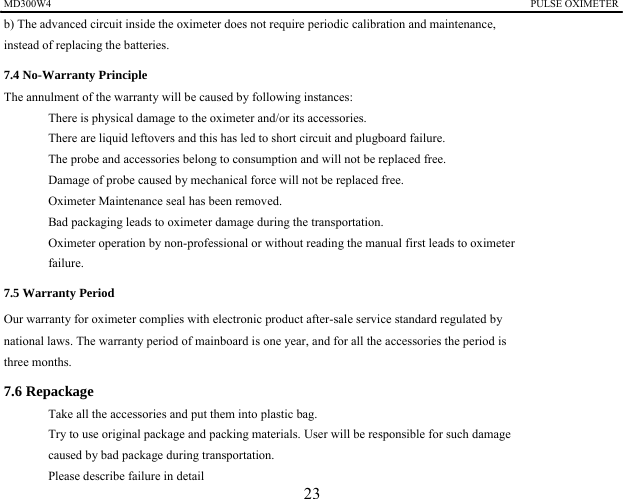 MD300W4                                                                                            PULSE OXIMETER              b) The advanced circuit inside the oximeter does not require periodic calibration and maintenance,   instead of replacing the batteries. 7.4 No-Warranty Principle The annulment of the warranty will be caused by following instances: 　  There is physical damage to the oximeter and/or its accessories. 　  There are liquid leftovers and this has led to short circuit and plugboard failure. 　  The probe and accessories belong to consumption and will not be replaced free. 　  Damage of probe caused by mechanical force will not be replaced free. 　  Oximeter Maintenance seal has been removed. 　  Bad packaging leads to oximeter damage during the transportation. 　  Oximeter operation by non-professional or without reading the manual first leads to oximeter   failure. 7.5 Warranty Period   Our warranty for oximeter complies with electronic product after-sale service standard regulated by   national laws. The warranty period of mainboard is one year, and for all the accessories the period is   three months. 7.6 Repackage 　  Take all the accessories and put them into plastic bag. 　  Try to use original package and packing materials. User will be responsible for such damage   caused by bad package during transportation. 　  Please describe failure in detail 23 