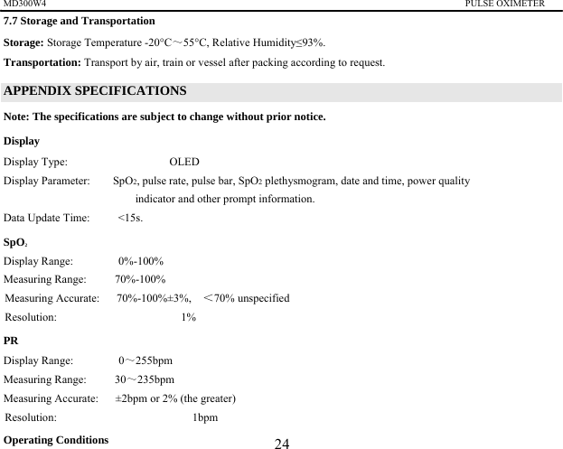 MD300W4                                                                                         PULSE OXIMETER                 7.7 Storage and Transportation Storage: Storage Temperature -20&deg;C～55&deg;C, Relative Humidity&le;93%. Transportation: Transport by air, train or vessel after packing according to request.   APPENDIX SPECIFICATIONS Note: The specifications are subject to change without prior notice. Display   Display Type:                  OLED  Display Parameter:    SpO2, pulse rate, pulse bar, SpO2 plethysmogram, date and time, power quality indicator and other prompt information. Data Update Time:     <15s. SpO2Display Range:        0%-100% Measuring Range:     70%-100% Measuring Accurate:   70%-100%&plusmn;3%,  ＜70% unspecified   Resolution:                      1%  PR Display Range:        0～255bpm Measuring Range:     30～235bpm Measuring Accurate:      &plusmn;2bpm or 2% (the greater) Resolution:                        1bpm  Operating Conditions 24 
