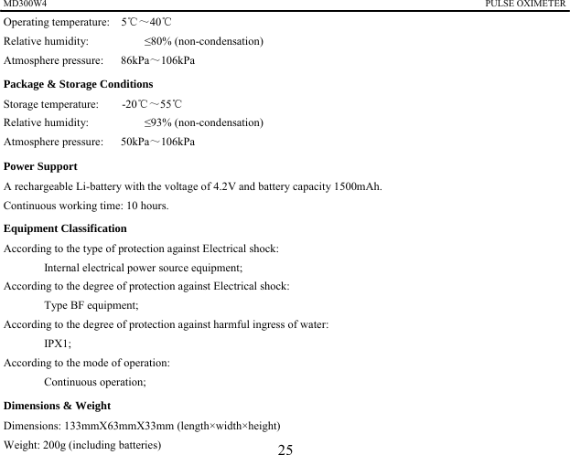 MD300W4                                                                                            PULSE OXIMETER              Operating temperature:    5℃～40℃ Relative humidity:        &le;80% (non-condensation) Atmosphere pressure:   86kPa～106kPa  Package &amp; Storage Conditions Storage temperature:    -20℃～55℃ Relative humidity:        &le;93% (non-condensation) Atmosphere pressure:   50kPa～106kPa  Power Support A rechargeable Li-battery with the voltage of 4.2V and battery capacity 1500mAh. Continuous working time: 10 hours. Equipment Classification According to the type of protection against Electrical shock: Internal electrical power source equipment; According to the degree of protection against Electrical shock:   Type BF equipment;   According to the degree of protection against harmful ingress of water: IPX1; According to the mode of operation: Continuous operation; Dimensions &amp; Weight Dimensions: 133mmX63mmX33mm (length&times;width&times;height) Weight: 200g (including batteries)  25 