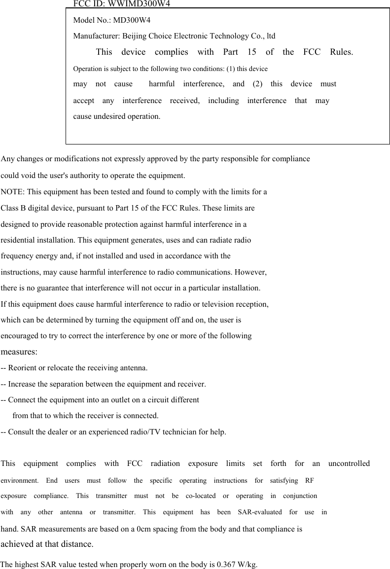  FCC ID: WWIMD300W4       Model No.: MD300W4 Manufacturer: Beijing Choice Electronic Technology Co., ltd This  device  complies  with  Part  15  of  the  FCC  Rules. Operation is subject to the following two conditions: (1) this device may  not  cause    harmful  interference,  and  (2)  this  device  must accept  any  interference  received,  including  interference  that  may cause undesired operation.   Any changes or modifications not expressly approved by the party responsible for compliance could void the user's authority to operate the equipment. NOTE: This equipment has been tested and found to comply with the limits for a Class B digital device, pursuant to Part 15 of the FCC Rules. These limits are designed to provide reasonable protection against harmful interference in a residential installation. This equipment generates, uses and can radiate radio frequency energy and, if not installed and used in accordance with the instructions, may cause harmful interference to radio communications. However, there is no guarantee that interference will not occur in a particular installation. If this equipment does cause harmful interference to radio or television reception, which can be determined by turning the equipment off and on, the user is encouraged to try to correct the interference by one or more of the following measures: -- Reorient or relocate the receiving antenna. -- Increase the separation between the equipment and receiver. -- Connect the equipment into an outlet on a circuit different from that to which the receiver is connected. -- Consult the dealer or an experienced radio/TV technician for help.  This  equipment  complies  with  FCC  radiation  exposure  limits  set  forth  for  an  uncontrolled environment.  End  users  must  follow  the  specific  operating  instructions  for  satisfying  RF exposure  compliance.  This  transmitter  must  not  be  co-located  or  operating  in  conjunction with  any  other  antenna  or  transmitter.  This  equipment  has  been  SAR-evaluated  for  use  in hand. SAR measurements are based on a 0cm spacing from the body and that compliance is achieved at that distance.                The highest SAR value tested when properly worn on the body is 0.367 W/kg.