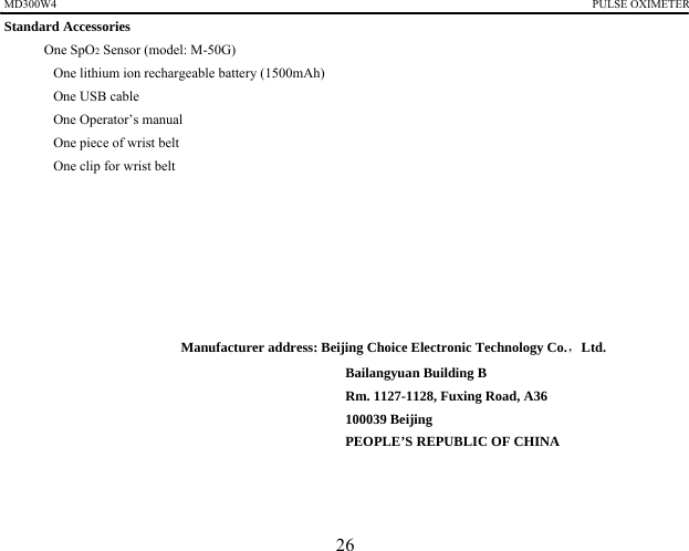 MD300W4                                                                                             PULSE OXIMETER             Standard Accessories 　 One SpO2 Sensor (model: M-50G) 　  One lithium ion rechargeable battery (1500mAh) 　  One USB cable 　  One Operator&rsquo;s manual 　  One piece of wrist belt 　  One clip for wrist belt         Manufacturer address: Beijing Choice Electronic Technology Co.，Ltd. Bailangyuan Building B Rm. 1127-1128, Fuxing Road, A36 100039 Beijing PEOPLE&rsquo;S REPUBLIC OF CHINA      26 
