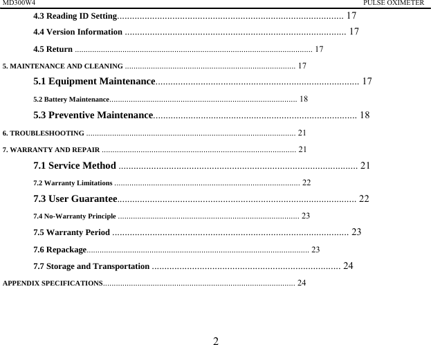 MD300W4                                                                                           PULSE OXIMETER               4.3 Reading ID Setting.......................................................................................... 17 4.4 Version Information ........................................................................................ 17 4.5 Return .............................................................................................................. 17 5. MAINTENANCE AND CLEANING ............................................................................... 17 5.1 Equipment Maintenance................................................................................. 17 5.2 Battery Maintenance....................................................................................... 18 5.3 Preventive Maintenance................................................................................. 18 6. TROUBLESHOOTING ................................................................................................. 21 7. WARRANTY AND REPAIR .......................................................................................... 21 7.1 Service Method ............................................................................................... 21 7.2 Warranty Limitations ...................................................................................... 22 7.3 User Guarantee............................................................................................... 22 7.4 No-Warranty Principle .................................................................................... 23 7.5 Warranty Period .............................................................................................. 23 7.6 Repackage....................................................................................................... 23 7.7 Storage and Transportation ........................................................................... 24 APPENDIX SPECIFICATIONS......................................................................................... 24    2 