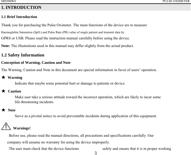 MD300W4                                                                                            PULSE OXIMETER              1. INTRODUCTION 1.1 Brief Introduction Thank you for purchasing the Pulse Oximeter. The main functions of the device are to measure   Haemoglobin Saturation (SpO2) and Pulse Rate (PR) value of single patient and transmit data by   GPRS or USB. Please read the instruction manual carefully before using the device. Note: The illustrations used in this manual may differ slightly from the actual product.   1.2 Safety Information   Conception of Warning, Caution and Note The Warning, Caution and Note in this document are special information in favor of users&rsquo; operation. ★ Warning Indicate that maybe some potential hurt or damage to patients or device. ★ Caution Make user take a serious attitude toward the incorrect operation, which are likely to incur some   life-threatening incidents. ★ Note Serve as a pivotal notice to avoid preventable incidents during application of this equipment.  Warnings!   　    Before use, please read the manual directions, all precautions and specifications carefully. Our   company will assume no warranty for using the device improperly. 　    The user must check that the device functions    safely and ensure that it is in proper working   3 