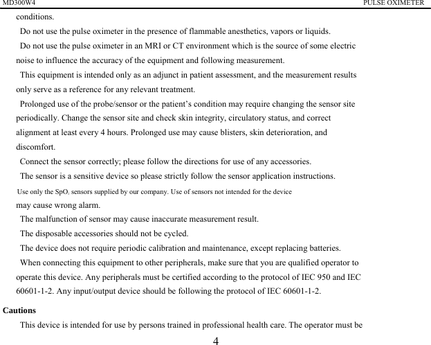 MD300W4                                                                                           PULSE OXIMETER               conditions. 　    Do not use the pulse oximeter in the presence of flammable anesthetics, vapors or liquids. 　    Do not use the pulse oximeter in an MRI or CT environment which is the source of some electric   noise to influence the accuracy of the equipment and following measurement. 　    This equipment is intended only as an adjunct in patient assessment, and the measurement results   only serve as a reference for any relevant treatment. 　    Prolonged use of the probe/sensor or the patient&rsquo;s condition may require changing the sensor site   periodically. Change the sensor site and check skin integrity, circulatory status, and correct alignment at least every 4 hours. Prolonged use may cause blisters, skin deterioration, and discomfort. 　    Connect the sensor correctly; please follow the directions for use of any accessories. 　    The sensor is a sensitive device so please strictly follow the sensor application instructions. 　    Use only the SpO2 sensors supplied by our company. Use of sensors not intended for the device   may cause wrong alarm. 　    The malfunction of sensor may cause inaccurate measurement result. 　    The disposable accessories should not be cycled. 　    The device does not require periodic calibration and maintenance, except replacing batteries. 　    When connecting this equipment to other peripherals, make sure that you are qualified operator to   operate this device. Any peripherals must be certified according to the protocol of IEC 950 and IEC   60601-1-2. Any input/output device should be following the protocol of IEC 60601-1-2. Cautions 　    This device is intended for use by persons trained in professional health care. The operator must be   4 