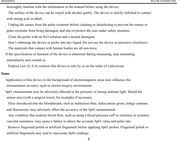 MD300W4                                                                                            PULSE OXIMETER              thoroughly familiar with the information in the manual before using the device. 　    The surface of the device can be wiped with alcohol gently. The device is strictly forbided to contact with strong acid or alkali. 　    Unplug the sensor from the pulse oximeter before cleaning or disinfecting to prevent the sensor or   pulse oximeter from being damaged, and also to protect the user under safety situation. 　    Clean the probe with an H2O solution and a neutral detergent.   　    Don&rsquo;t submerge the device or probe into any liquid. Do not use the device in autoclave (sterilizer). 　    The materials that contact with human bodies are all non-toxic.   　 If the specification or function of the device is abnormal during measuring, stop measuring   immediately and consult us. 　    Federal Law (U.S.A) restricts this device to sale by or on the order of a physician. Notes 　 Application of this device in the background of electromagnetic areas may influence the   measurement accuracy such as electro-surgery environment. 　 SpO2 measurement may be adversely affected in the presence of strong ambient light. Shield the sensor area (with a surgical towel, for example) if necessary.   　    Dyes introduced into the bloodstream, such as methylene blue, indocyanine green, indigo carmine,   and fluorescein, may adversely affect the accuracy of the SpO2 measurement. 　    Any condition that restricts blood flow, such as using a blood pressure cuff or extremes in systemic   vascular resistance, may cause a failure to detect the accurate SpO2 value and pulse rate. 　  Remove fingernail polish or artificial fingernails before applying SpO2 probes. Fingernail polish or   artificial fingernails may lead to inaccurate SpO2 readings. 5 