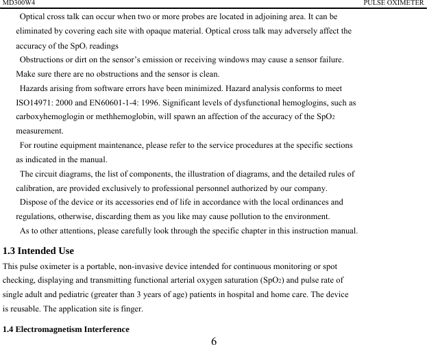MD300W4                                                                                            PULSE OXIMETER              　    Optical cross talk can occur when two or more probes are located in adjoining area. It can be   eliminated by covering each site with opaque material. Optical cross talk may adversely affect the   accuracy of the SpO2 readings 　    Obstructions or dirt on the sensor&rsquo;s emission or receiving windows may cause a sensor failure. Make sure there are no obstructions and the sensor is clean. 　    Hazards arising from software errors have been minimized. Hazard analysis conforms to meet   ISO14971: 2000 and EN60601-1-4: 1996. Significant levels of dysfunctional hemoglogins, such as carboxyhemoglogin or methhemoglobin, will spawn an affection of the accuracy of the SpO2 measurement. 　    For routine equipment maintenance, please refer to the service procedures at the specific sections   as indicated in the manual. 　    The circuit diagrams, the list of components, the illustration of diagrams, and the detailed rules of   calibration, are provided exclusively to professional personnel authorized by our company.   　    Dispose of the device or its accessories end of life in accordance with the local ordinances and   regulations, otherwise, discarding them as you like may cause pollution to the environment. 　    As to other attentions, please carefully look through the specific chapter in this instruction manual. 1.3 Intended Use This pulse oximeter is a portable, non-invasive device intended for continuous monitoring or spot   checking, displaying and transmitting functional arterial oxygen saturation (SpO2) and pulse rate of   single adult and pediatric (greater than 3 years of age) patients in hospital and home care. The device   is reusable. The application site is finger.   1.4 Electromagnetism Interference   6 