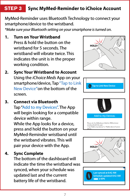 7MyMed-Reminder uses Bluetooth Technology to connect your smartphone/device to the wristband.  *Make sure your Bluetooth setting on your smartphone is turned on.1.  Turn on Your Wristband Press &amp; hold the button on the wristband for 5 seconds. The wristband will vibrate twice. This indicates the unit is in the proper working condition. 2.  Sync Your Wristband to Account Using the iChoice Meds App on your smartphone/device, Tap &ldquo;Tap to Link New Device&rdquo;on the bottom of the screen.3.  Connect via Bluetooth Tap &ldquo;Add to my Devices&rdquo;. The App will begin looking for a compatible device within range. While the App looks for a device, press and hold the button on your  MyMed-Reminder wristband until the wristband vibrates. This will pair your device with the App.4.  Sync Complete The bottom of the dashboard will indicate the time the wristband was synced, when your schedule was updated last and the current battery life of the wristband.  HOLDHOLDLast synced at 8:42 AMSchedule updated 8:42 AM60%Tap to Link New DeviceSync MyMed-Reminder to iChoice AccountSTEP 3