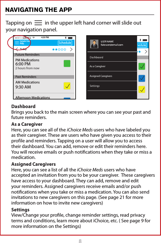 8Tapping on           in the upper left hand corner will slide out your navigation panel.Sample UserPillsTodayScheduleAM Medications9:30 AM4:30 PMFuture RemindersPast RemindersAfternoon Medications2:00 PMPM Medications6:00 PM2 hours from nowAssigned CaregiversAs a CaregiverDashboard Brings you back to the main screen where you can see your past and future reminders.As a Caregiver Here, you can see all of the iChoice Meds users who have labeled you as their caregiver. These are users who have given you access to their prof ile and reminders. Tapping on a user will allow you to access their dashboard. You can add, remove or edit their reminders here. You will receive emails or push notiﬁcations when they take or miss a medication. Assigned Caregivers Here, you can see a list of all the iChoice Meds users who have accepted an invitation from you to be your caregiver.  These caregivers have access to your dashboard. They can add, remove and edit your reminders. Assigned caregivers receive emails and/or push notiﬁcations when you take or miss a medication. You can also send invitations to new caregivers on this page. (See page 21 for more information on how to invite new caregivers) Settings View/Change your proﬁle, change reminder settings, read privacy terms and conditions, learn more about iChoice, etc. ( See page 9 for more information on the Settings)NAVIGATING THE APP